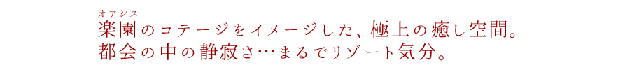 楽園（オアシス）のコテージをイメージした、極上の癒し空間。都会の中の静寂さ…まるでリゾート気分。